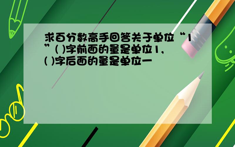 求百分数高手回答关于单位“1”( )字前面的量是单位1,( )字后面的量是单位一