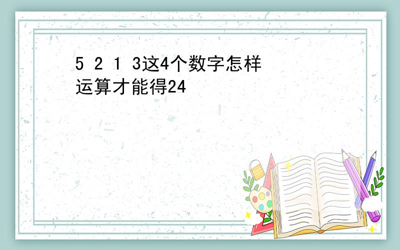 5 2 1 3这4个数字怎样运算才能得24