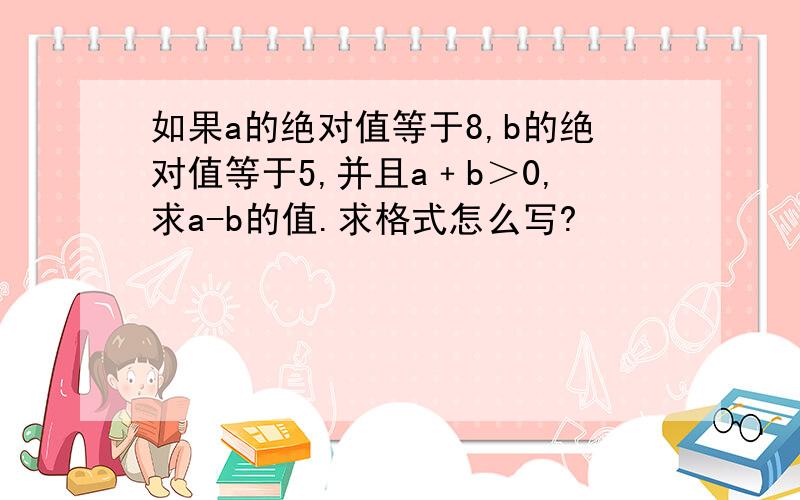 如果a的绝对值等于8,b的绝对值等于5,并且a﹢b＞0,求a-b的值.求格式怎么写?