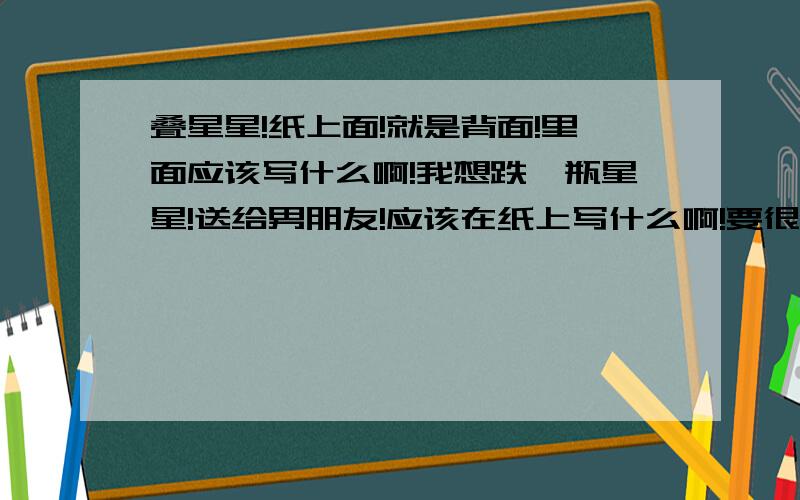 叠星星!纸上面!就是背面!里面应该写什么啊!我想跌一瓶星星!送给男朋友!应该在纸上写什么啊!要很特殊!很好看的!