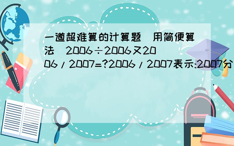 一道超难算的计算题(用简便算法)2006÷2006又2006/2007=?2006/2007表示:2007分之2006其它不懂的请提出