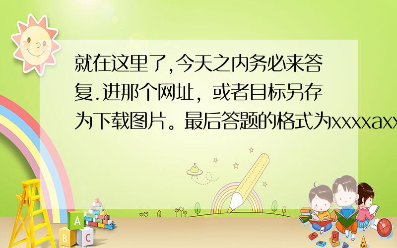 就在这里了,今天之内务必来答复.进那个网址，或者目标另存为下载图片。最后答题的格式为xxxxaxxxxx然后告诉我为什么a填几....毕竟50分也不是这么好拿...