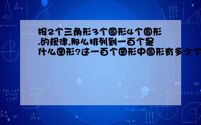 按2个三角形3个圆形4个圆形.的规律,那么排列到一百个是什么图形?这一百个图形中圆形有多少个?大家好心帮帮忙吧!