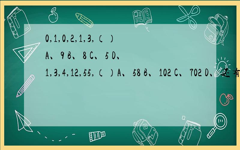 0,1,0,2,1,3,（）A、9 B、8 C、5 D、1,3,4,12,55,（）A、58 B、102 C、702 D、还有个D项印的不清晰.看不清.1楼的饭还没吃好？我可等到你现在啦 很难么？大家留留言么厄。让我也了解下自己是不是正常