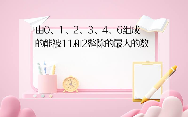 由0、1、2、3、4、6组成的能被11和2整除的最大的数