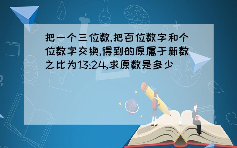 把一个三位数,把百位数字和个位数字交换,得到的原属于新数之比为13:24,求原数是多少