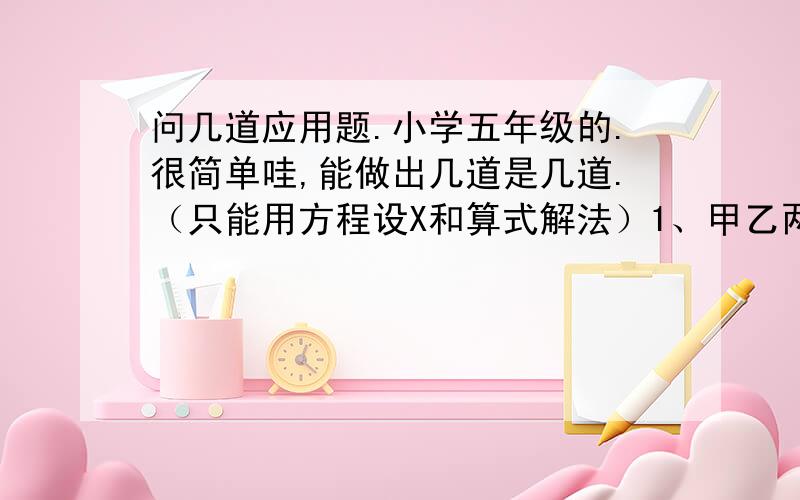 问几道应用题.小学五年级的.很简单哇,能做出几道是几道.（只能用方程设X和算式解法）1、甲乙两人从相距48千米的两地相向而行,甲步行每小时行5千米,4小时后乙才出发,又经过2小时,两人相