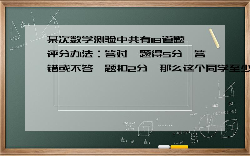 某次数学测验中共有18道题,评分办法：答对一题得5分,答错或不答一题扣2分,那么这个同学至少要答对_道题某次数学测验中共有18道题,评分办法：答对一题得5分,答错或不答一题扣2分,那么这