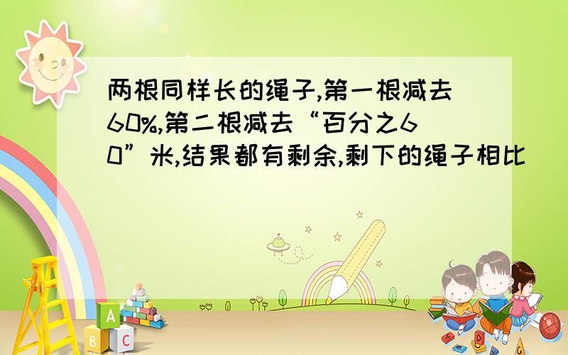 两根同样长的绳子,第一根减去60%,第二根减去“百分之60”米,结果都有剩余,剩下的绳子相比（ ）A.同样长 B.第一根长 C.第二根长 D.不能确定哪根长