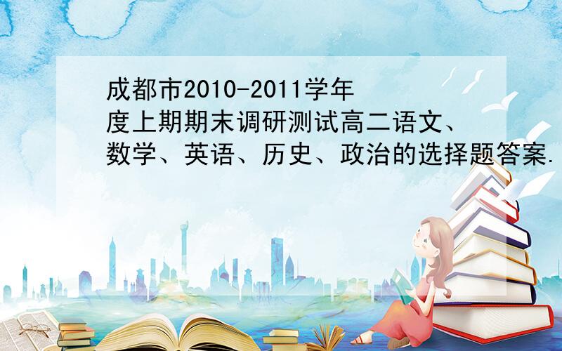 成都市2010-2011学年度上期期末调研测试高二语文、数学、英语、历史、政治的选择题答案.求[成都市2010-2011学年度上期期末调研测试]高二语文、数学、英语、历史、政治的选择题答案.请有此