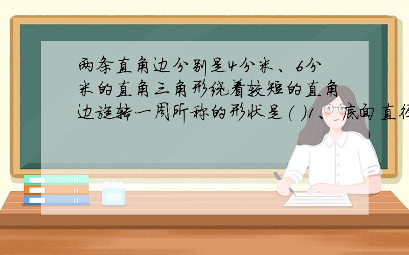 两条直角边分别是4分米、6分米的直角三角形绕着较短的直角边旋转一周所称的形状是（ ）1、 底面直径8分米,高6分米的圆锥2、 底面直径12分米,高4分米的圆锥请写出原因