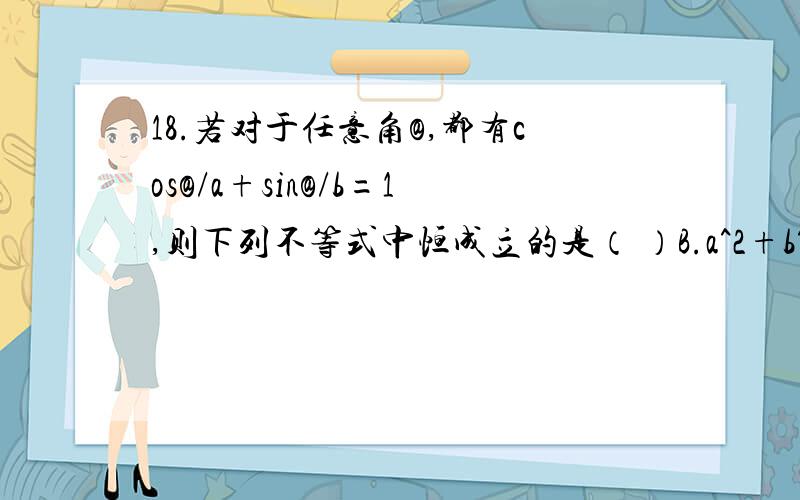 18.若对于任意角@,都有cos@/a+sin@/b=1,则下列不等式中恒成立的是（ ）B.a^2+b^2大等于1 C.1/a^2+1/b^2大等于1（不能用代数字）写一下过程