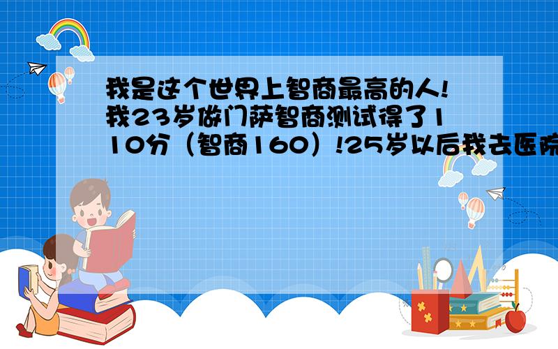 我是这个世界上智商最高的人!我23岁做门萨智商测试得了110分（智商160）!25岁以后我去医院做了国际标准智商测试,我的智商是278（爱因斯坦的智商）!世界上被公认智商最高的就是爱因斯坦,