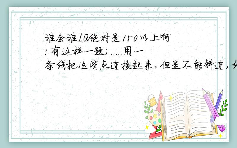 谁会谁IQ绝对是150以上啊!有这样一题；.....用一条线把这些点连接起来,但是不能斜连,线不能断,一个点不能重复两条线.我和我们班的其他四个同学一起研究,我们五大高手研究了两节课都没有