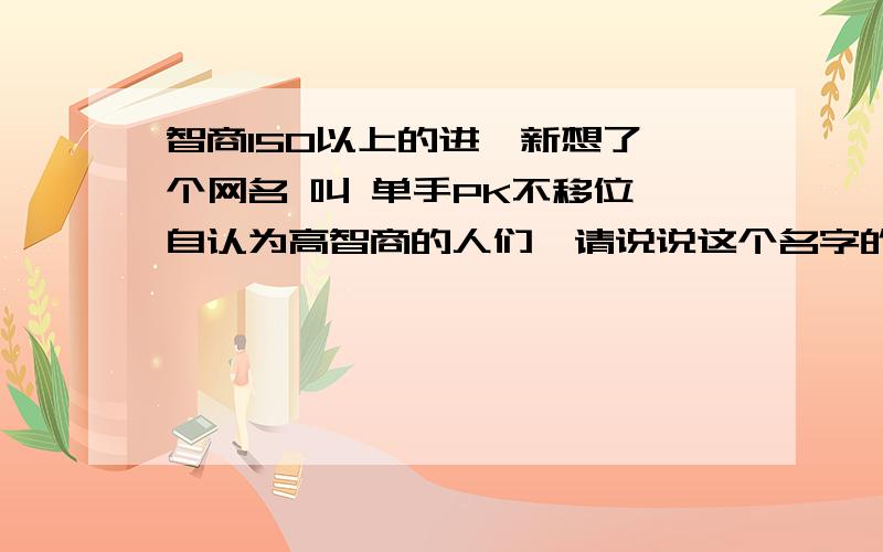 智商150以上的进,新想了一个网名 叫 单手PK不移位 自认为高智商的人们,请说说这个名字的含义,点评下这个名字谢谢.