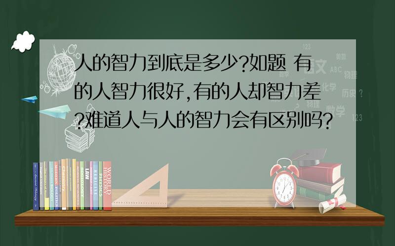 人的智力到底是多少?如题 有的人智力很好,有的人却智力差?难道人与人的智力会有区别吗?