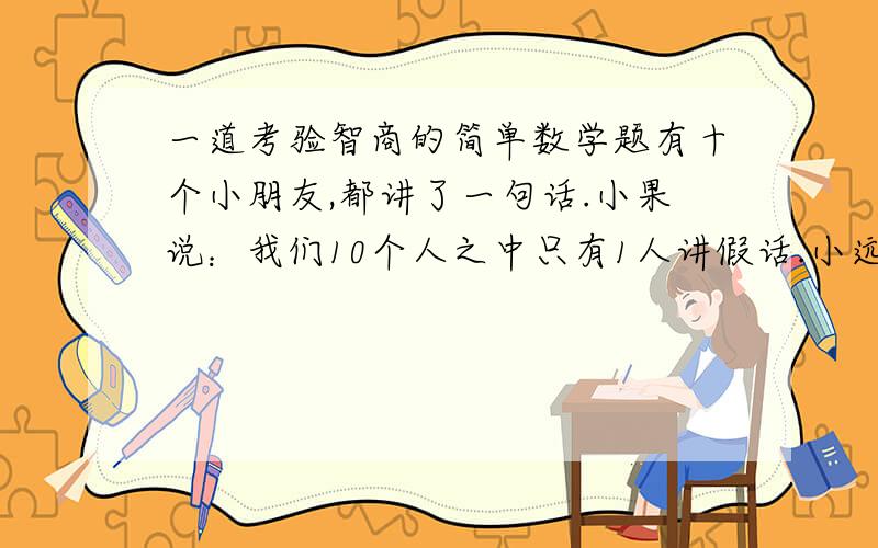 一道考验智商的简单数学题有十个小朋友,都讲了一句话.小果说：我们10个人之中只有1人讲假话.小远说：我们10个人之中有2人讲假话.小芊说：我们10个人之中有3人讲假话.小然说：我们10个人