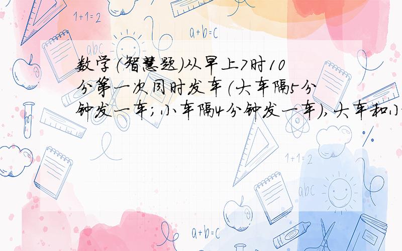 数学（智慧题）从早上7时10分第一次同时发车（大车隔5分钟发一车；小车隔4分钟发一车）,大车和小车第二次同时发车的时间是几点?.从早上7时10分开始,到早上8时止,共有几次是同时发车的?