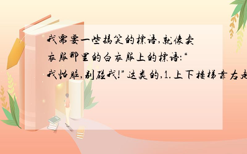 我需要一些搞笑的标语,就像卖衣服那里的白衣服上的标语：“我怕脏,别碰我!”这类的,1.上下楼梯靠右走2.不乱扔垃圾3.厕所的水箱上的拉环,要少拉4.不要往水池里倒饭菜5.节约用水明天之前