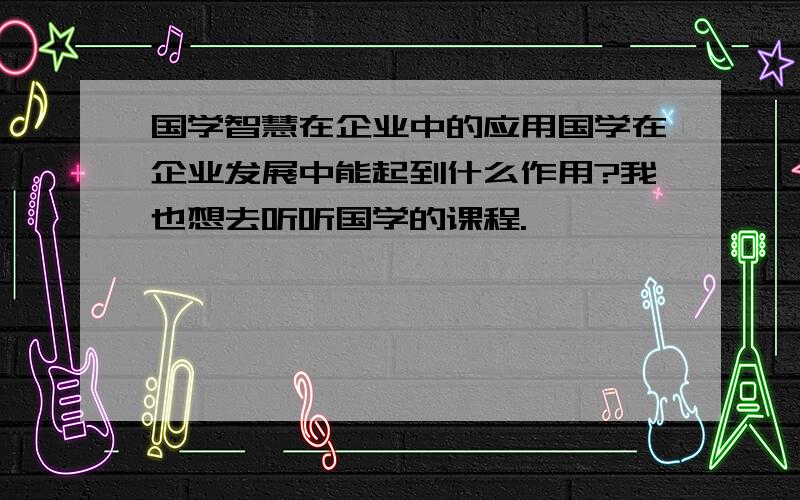 国学智慧在企业中的应用国学在企业发展中能起到什么作用?我也想去听听国学的课程.