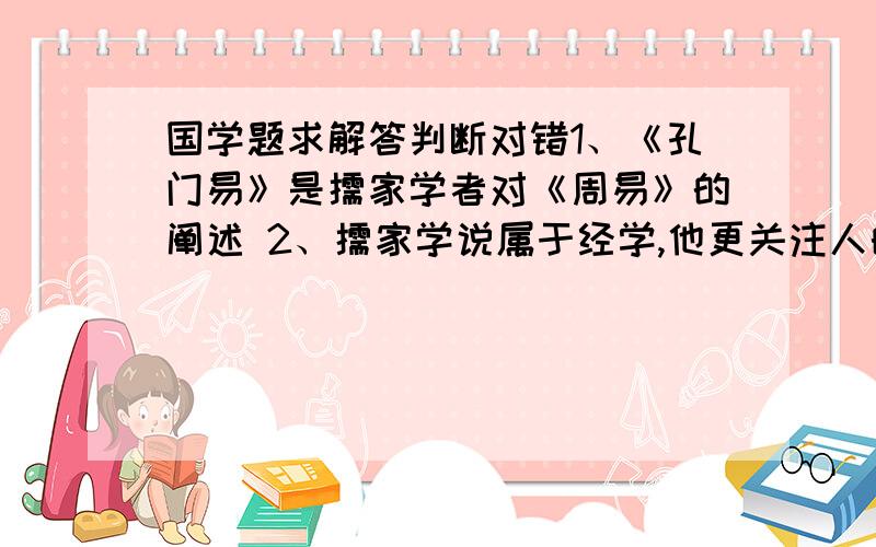 国学题求解答判断对错1、《孔门易》是儒家学者对《周易》的阐述 2、儒家学说属于经学,他更关注人的个体,而非社会整体秩序的思考 4、《大学》在四书中相当于是个序言 6、春秋三传是有