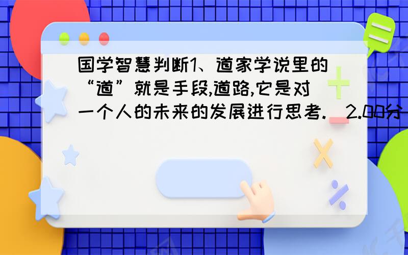 国学智慧判断1、道家学说里的“道”就是手段,道路,它是对一个人的未来的发展进行思考.(2.00分)2、“道”作为社会评价标准是孔子所提出的.(2.00分)3、古代的“大夫”就是指的官位,并不是