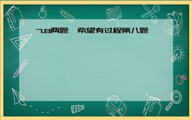 7.8两题,希望有过程第八题