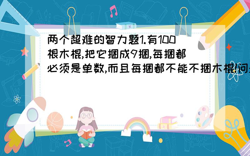 两个超难的智力题1.有100根木棍,把它捆成9捆,每捆都必须是单数,而且每捆都不能不捆木棍!问:怎么捆?还有第2个问题.2.共有12个铁球,其中有个1和其他的11个不一样重.(不知道它是比其他的轻还