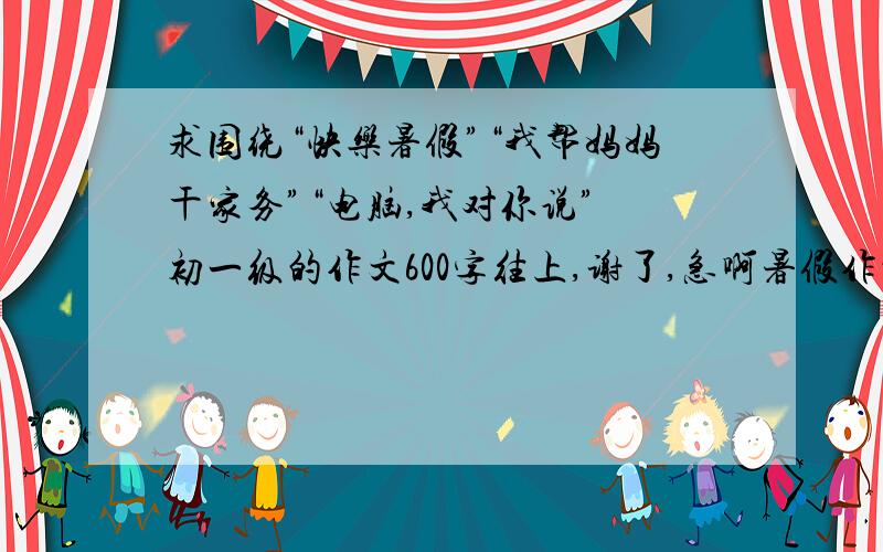 求围绕“快乐暑假”“我帮妈妈干家务”“电脑,我对你说” 初一级的作文600字往上,谢了,急啊暑假作业,急啊