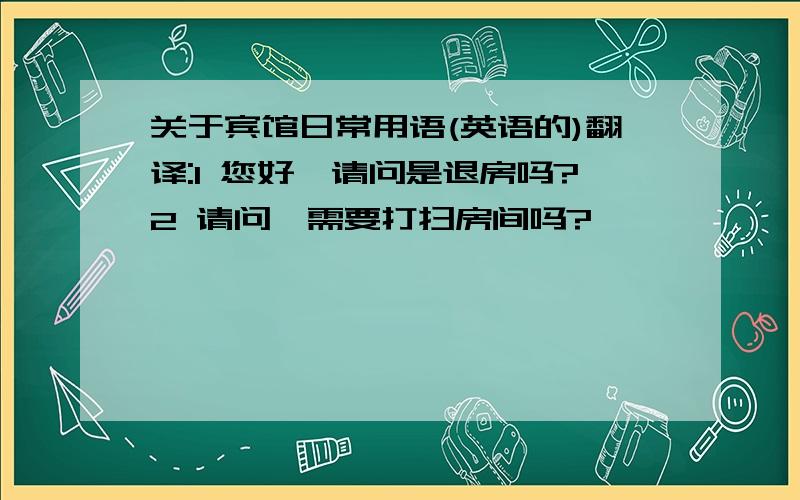 关于宾馆日常用语(英语的)翻译:1 您好,请问是退房吗?2 请问,需要打扫房间吗?