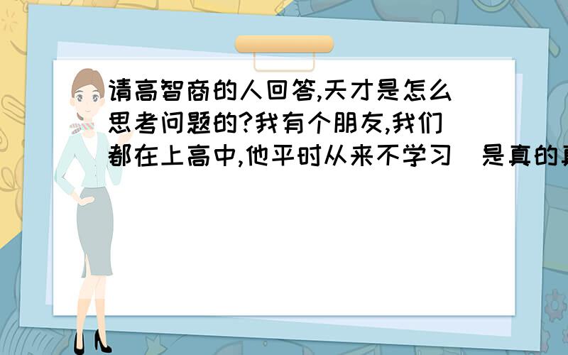 请高智商的人回答,天才是怎么思考问题的?我有个朋友,我们都在上高中,他平时从来不学习（是真的真的从来不学习）,上次期末考试前一天他用了一个晚自习的时间看完了高中数学物理化学