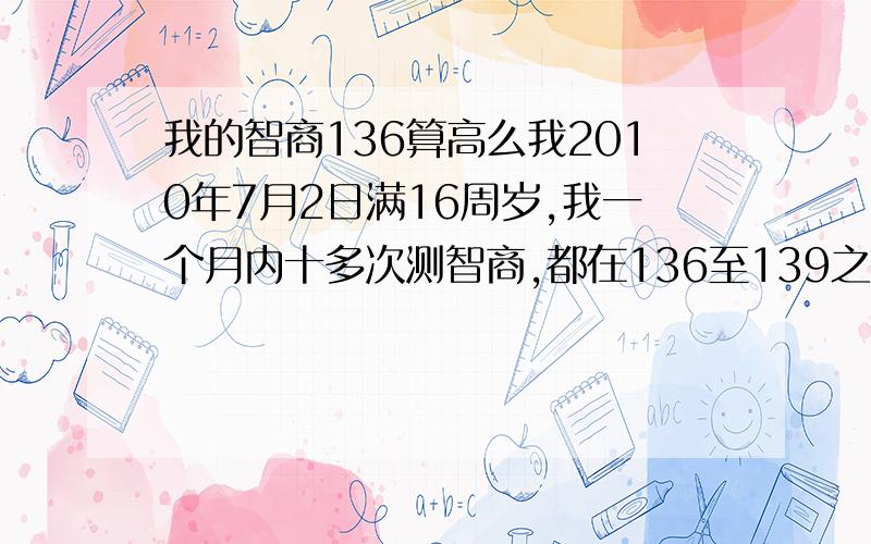 我的智商136算高么我2010年7月2日满16周岁,我一个月内十多次测智商,都在136至139之间,请问我这智商算高么.