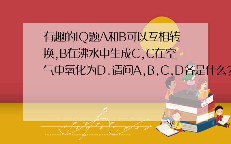 有趣的IQ题A和B可以互相转换,B在沸水中生成C,C在空气中氧化为D.请问A,B,C,D各是什么?