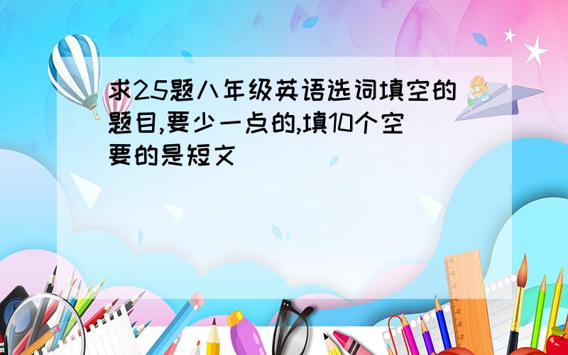 求25题八年级英语选词填空的题目,要少一点的,填10个空要的是短文