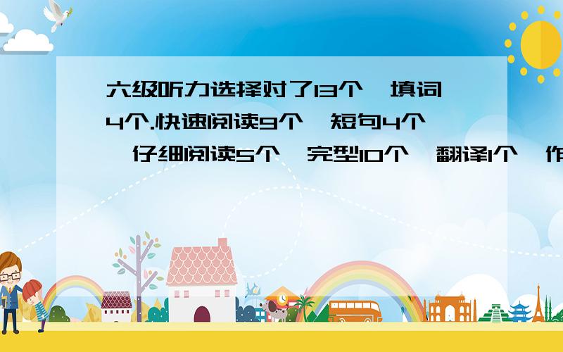 六级听力选择对了13个,填词4个.快速阅读9个,短句4个,仔细阅读5个,完型10个,翻译1个,作文一般