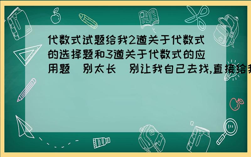 代数式试题给我2道关于代数式的选择题和3道关于代数式的应用题（别太长）别让我自己去找,直接给我题最好是2道选择.5道填空.5道解答或应用.这样的话我再追加30分