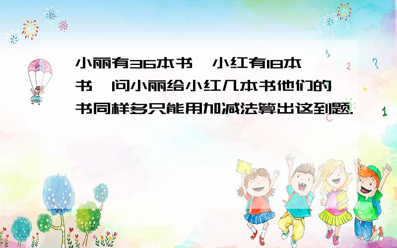 小丽有36本书,小红有18本书,问小丽给小红几本书他们的书同样多只能用加减法算出这到题.