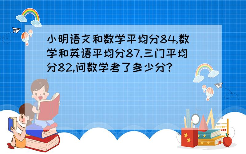 小明语文和数学平均分84,数学和英语平均分87.三门平均分82,问数学考了多少分?