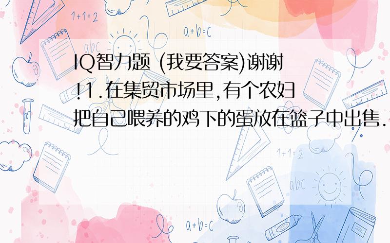 IQ智力题 (我要答案)谢谢!1.在集贸市场里,有个农妇把自己喂养的鸡下的蛋放在篮子中出售.有个骑车的小伙子无意中碰了她的篮子,篮子碰翻了,鸡蛋都碎了.那个小伙子想要赔偿她的损失,问道