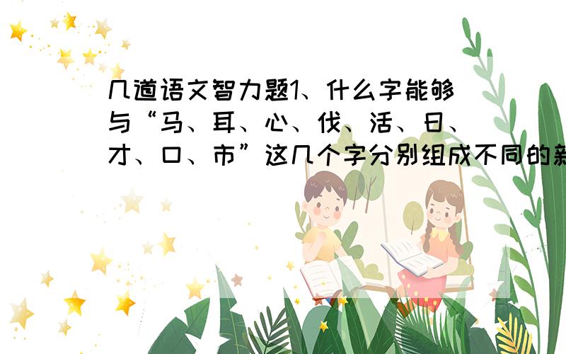 几道语文智力题1、什么字能够与“马、耳、心、伐、活、日、才、口、市”这几个字分别组成不同的新字?（还要把跟每个字组成的那个新字一一写下来）2、在下面的方块阵里的中间填入一