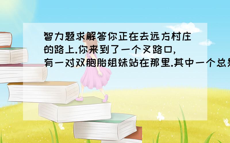 智力题求解答你正在去远方村庄的路上.你来到了一个叉路口,有一对双胞胎姐妹站在那里.其中一个总是说真话,而另外一个总是说假话.如果你只允许向其中一个问一条问题,你要怎样问才可以