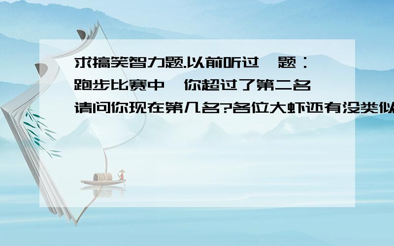 求搞笑智力题.以前听过一题：跑步比赛中,你超过了第二名,请问你现在第几名?各位大虾还有没类似的问题?我记得以前都是根据这问题问下去的,好象下一个就是问：你超过倒数第一,那你现在