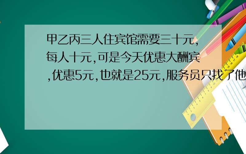 甲乙丙三人住宾馆需要三十元,每人十元,可是今天优惠大酬宾,优惠5元,也就是25元,服务员只找了他们三元甲,乙,丙三人住宾馆需要30元,每人10元,可是今天优惠大酬宾,优惠5元,也就是住宾馆需用