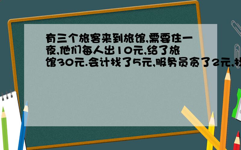 有三个旅客来到旅馆,需要住一夜,他们每人出10元,给了旅馆30元.会计找了5元,服务员贪了2元,找给他们3元.他们每人收回了1元,相当于每人花9元!3乘9得27,加服务员的2元!那一块钱去哪了?