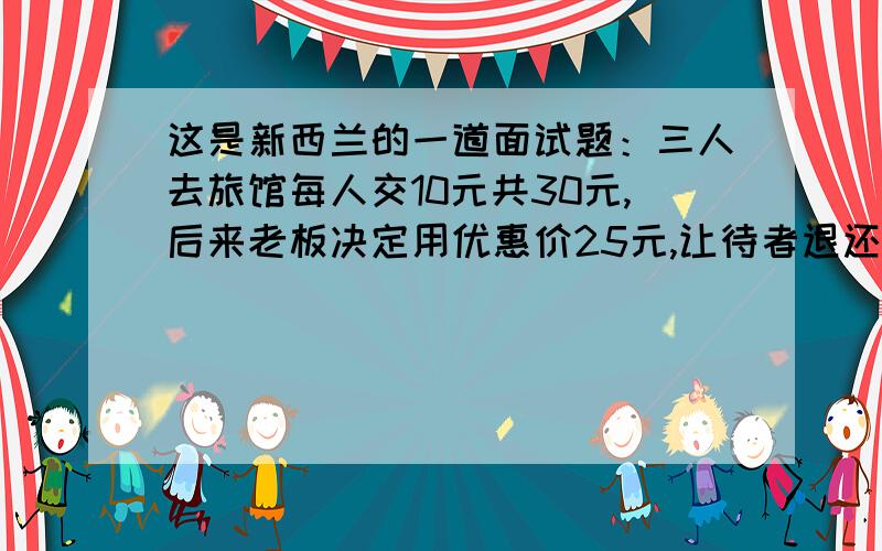 这是新西兰的一道面试题：三人去旅馆每人交10元共30元,后来老板决定用优惠价25元,让待者退还5元,而...这是新西兰的一道面试题：三人去旅馆每人交10元共30元,后来老板决定用优惠价25元,让