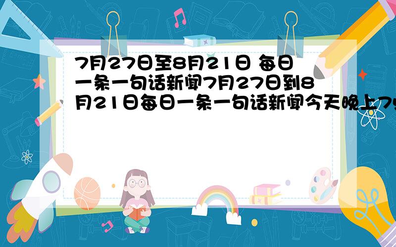 7月27日至8月21日 每日一条一句话新闻7月27日到8月21日每日一条一句话新闻今天晚上7点之前要!