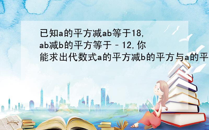 已知a的平方减ab等于18,ab减b的平方等于﹣12,你能求出代数式a的平方减b的平方与a的平方减2ab加b的平方!