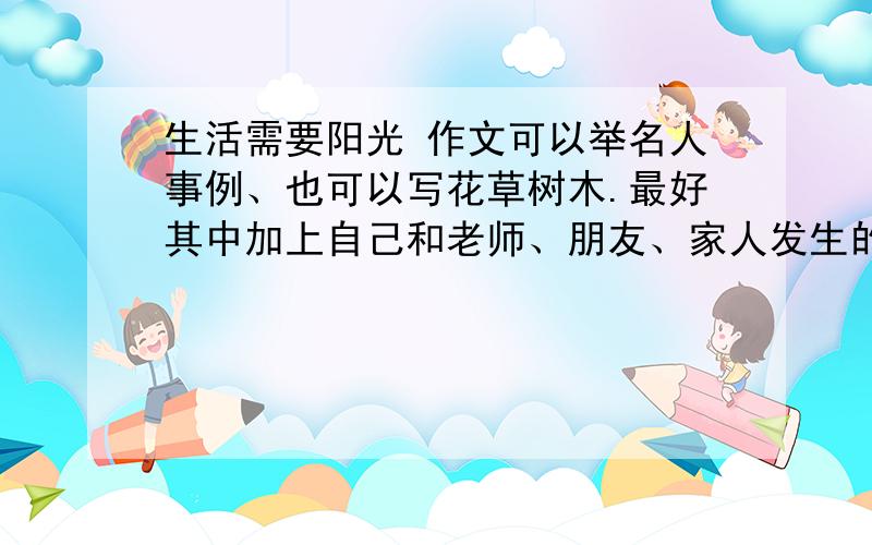 生活需要阳光 作文可以举名人事例、也可以写花草树木.最好其中加上自己和老师、朋友、家人发生的阳光事例.插一句,可以告诉我写“江苏省“百万少年争戴‘四好少年’奖章”展评活动推