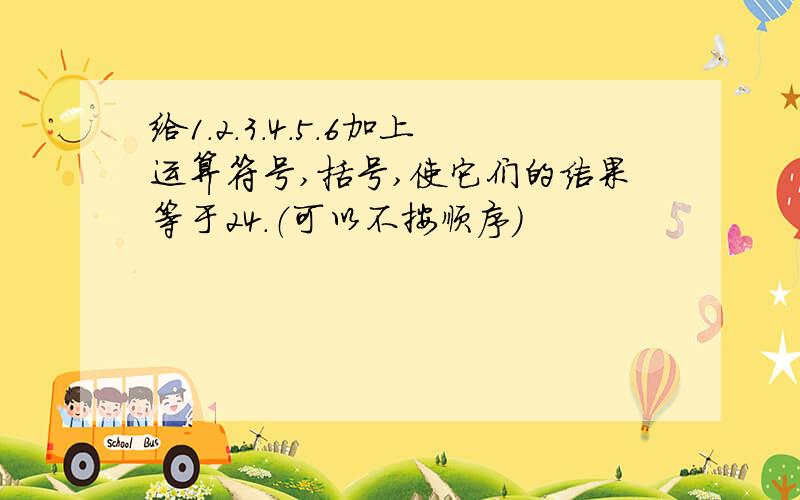 给1.2.3.4.5.6加上运算符号,括号,使它们的结果等于24.（可以不按顺序）