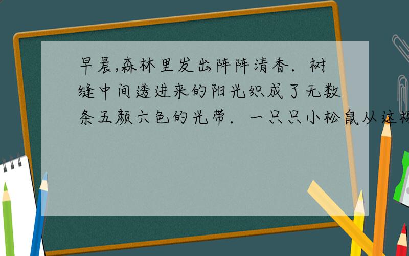 早晨,森林里发出阵阵清香．树缝中间透进来的阳光织成了无数条五颜六色的光带．一只只小松鼠从这棵树跳到那棵树,树上的露水沙沙地落下来.枝头上几只黄莺叫得那么脆,那么响.用